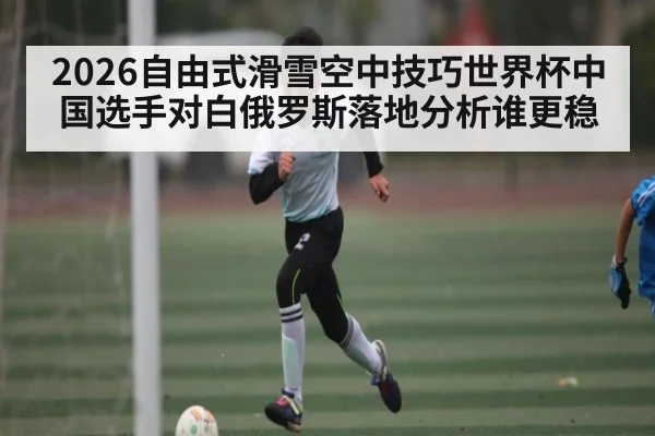 2026自由式滑雪空中技巧世界杯中国选手对白俄罗斯落地分析谁更稳（kaiyun）