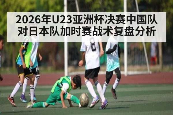 2026年U23亚洲杯决赛中国队对日本队加时赛战术复盘分析（kaiyun）